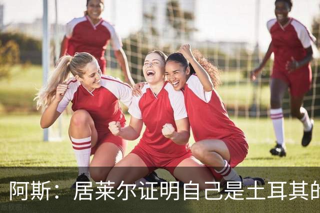阿斯：居莱尔证明自己是土耳其的胜负手，但队友未能匹配其斗志